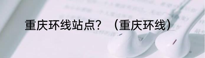 重庆环线站点？（重庆环线）