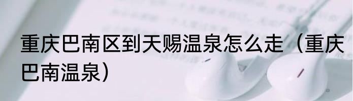重庆巴南区到天赐温泉怎么走（重庆巴南温泉）