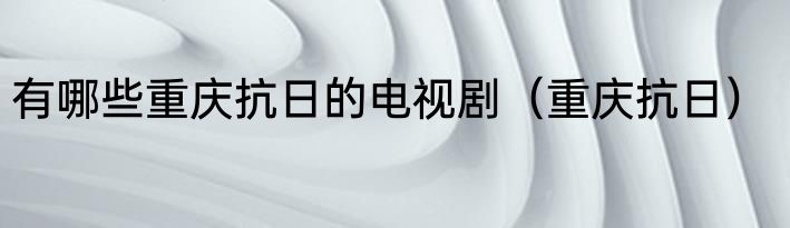 有哪些重庆抗日的电视剧（重庆抗日）