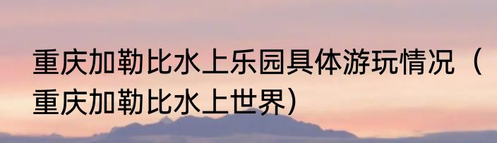 重庆加勒比水上乐园具体游玩情况（重庆加勒比水上世界）