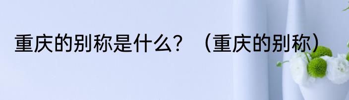 重庆的别称是什么？（重庆的别称）