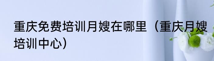 重庆免费培训月嫂在哪里（重庆月嫂培训中心）