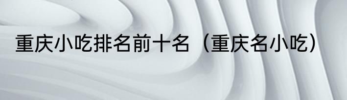重庆小吃排名前十名（重庆名小吃）