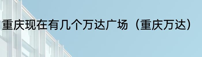 重庆现在有几个万达广场（重庆万达）