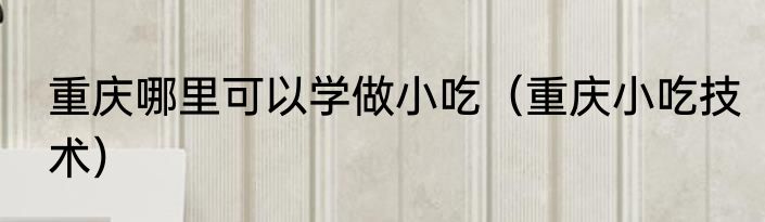 重庆哪里可以学做小吃（重庆小吃技术）