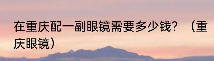 在重庆配一副眼镜需要多少钱？（重庆眼镜）