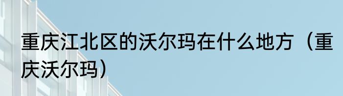 重庆江北区的沃尔玛在什么地方（重庆沃尔玛）