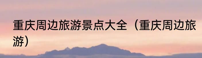 重庆周边旅游景点大全（重庆周边旅游）