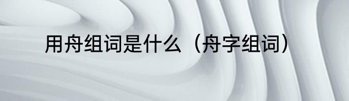 用舟组词是什么（舟字组词）