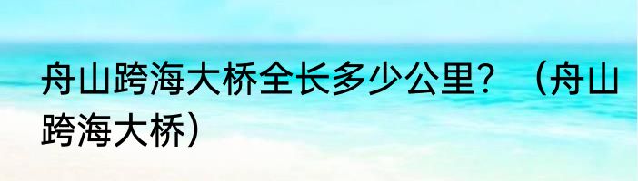 舟山跨海大桥全长多少公里？（舟山跨海大桥）