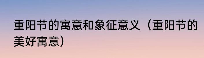 重阳节的寓意和象征意义（重阳节的美好寓意）