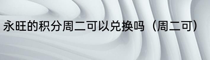 永旺的积分周二可以兑换吗（周二可）