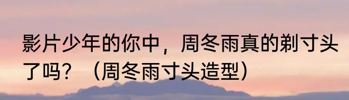 影片少年的你中，周冬雨真的剃寸头了吗？（周冬雨寸头造型）