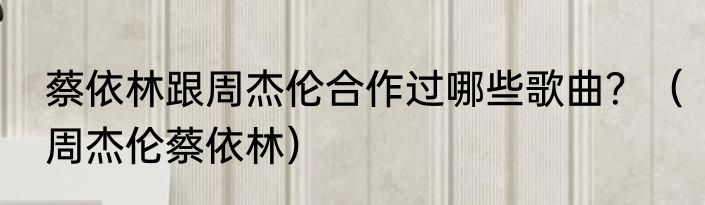 蔡依林跟周杰伦合作过哪些歌曲？（周杰伦蔡依林）