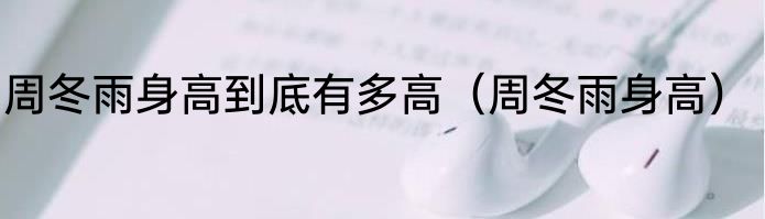 周冬雨身高到底有多高（周冬雨身高）