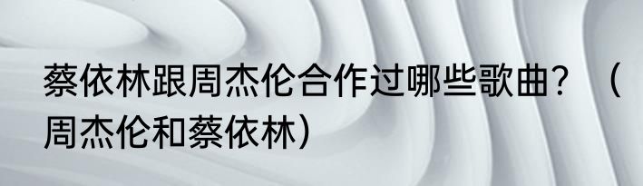 蔡依林跟周杰伦合作过哪些歌曲？（周杰伦和蔡依林）