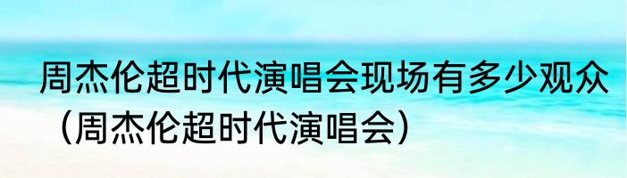 周杰伦超时代演唱会现场有多少观众（周杰伦超时代演唱会）