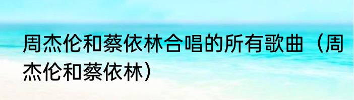 周杰伦和蔡依林合唱的所有歌曲（周杰伦和蔡依林）
