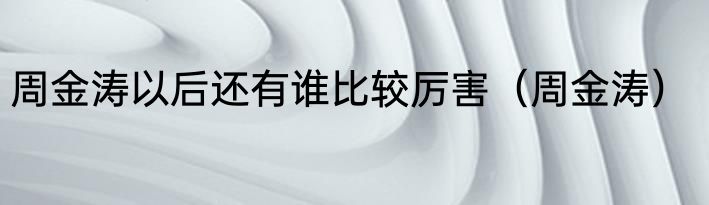 周金涛以后还有谁比较厉害（周金涛）
