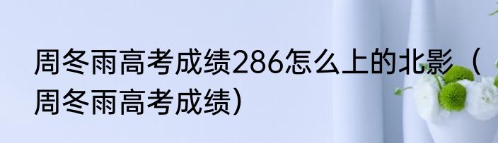 周冬雨高考成绩286怎么上的北影（周冬雨高考成绩）