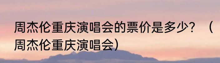 周杰伦重庆演唱会的票价是多少？（周杰伦重庆演唱会）
