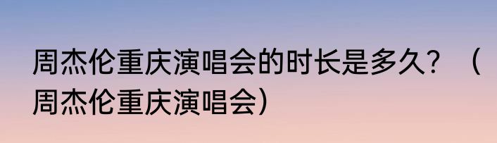 周杰伦重庆演唱会的时长是多久？（周杰伦重庆演唱会）