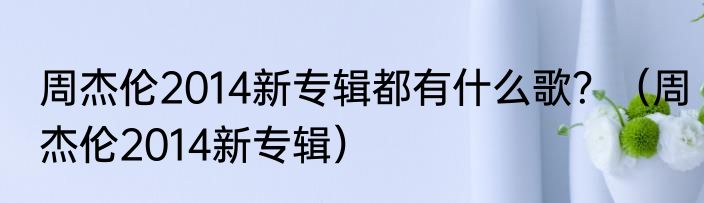 周杰伦2014新专辑都有什么歌？（周杰伦2014新专辑）