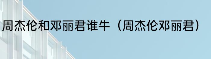 周杰伦和邓丽君谁牛（周杰伦邓丽君）