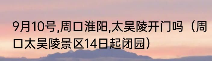 9月10号,周口淮阳,太昊陵开门吗（周口太昊陵景区14日起闭园）