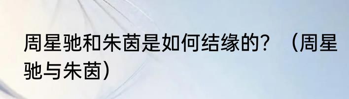 周星驰和朱茵是如何结缘的？（周星驰与朱茵）