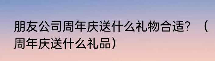 朋友公司周年庆送什么礼物合适？（周年庆送什么礼品）