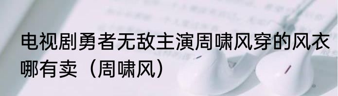 电视剧勇者无敌主演周啸风穿的风衣哪有卖（周啸风）