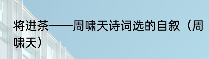 将进茶——周啸天诗词选的自叙（周啸天）