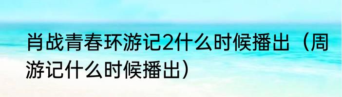 肖战青春环游记2什么时候播出（周游记什么时候播出）