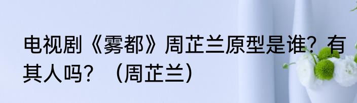 电视剧《雾都》周芷兰原型是谁？有其人吗？（周芷兰）