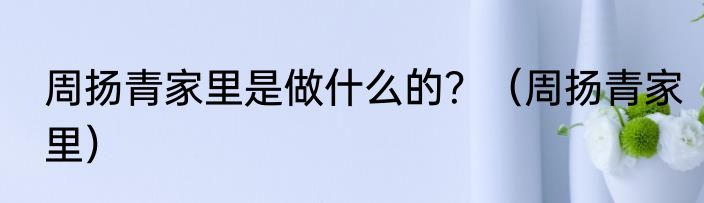 周扬青家里是做什么的？（周扬青家里）