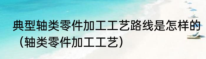 典型轴类零件加工工艺路线是怎样的（轴类零件加工工艺）