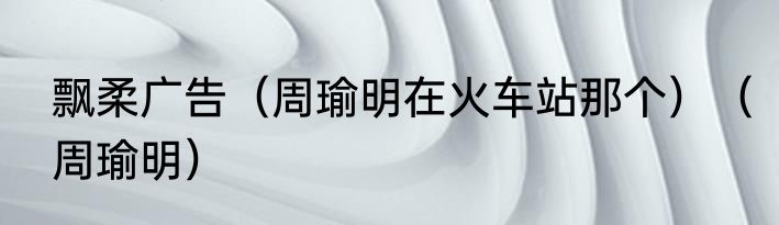 飘柔广告（周瑜明在火车站那个）（周瑜明）