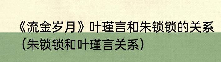 《流金岁月》叶瑾言和朱锁锁的关系（朱锁锁和叶瑾言关系）