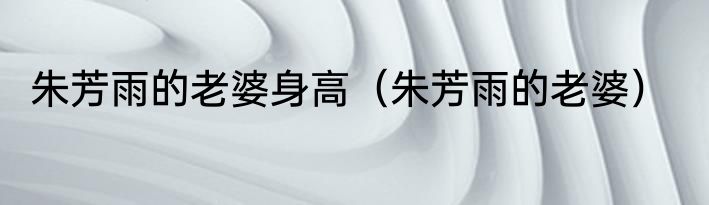 朱芳雨的老婆身高（朱芳雨的老婆）
