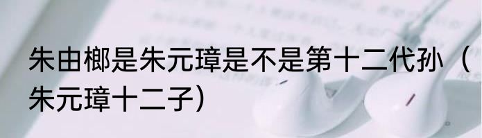朱由榔是朱元璋是不是第十二代孙（朱元璋十二子）