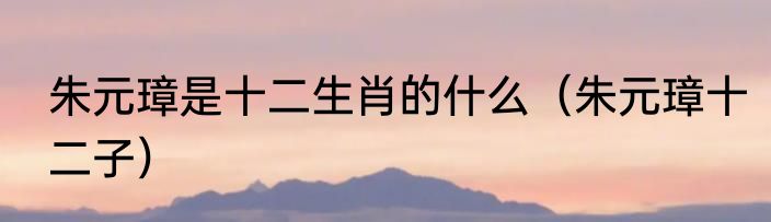 朱元璋是十二生肖的什么（朱元璋十二子）