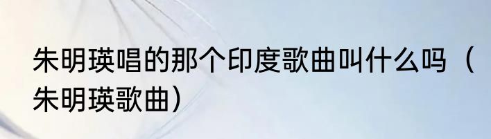 朱明瑛唱的那个印度歌曲叫什么吗（朱明瑛歌曲）