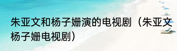朱亚文和杨子姗演的电视剧（朱亚文杨子姗电视剧）