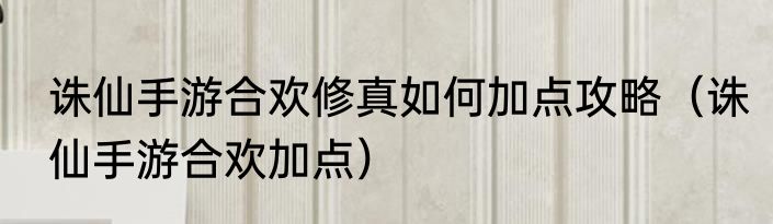 诛仙手游合欢修真如何加点攻略（诛仙手游合欢加点）
