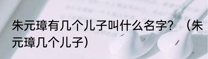 朱元璋有几个儿子叫什么名字？（朱元璋几个儿子）