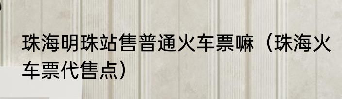 珠海明珠站售普通火车票嘛（珠海火车票代售点）