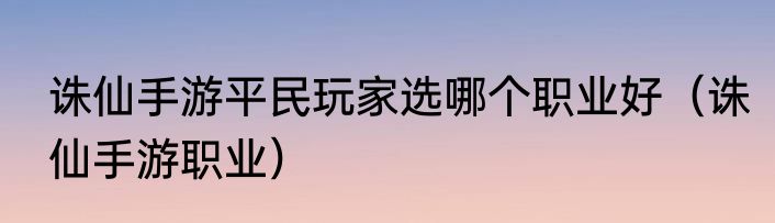 诛仙手游平民玩家选哪个职业好（诛仙手游职业）