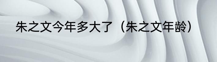 朱之文今年多大了（朱之文年龄）