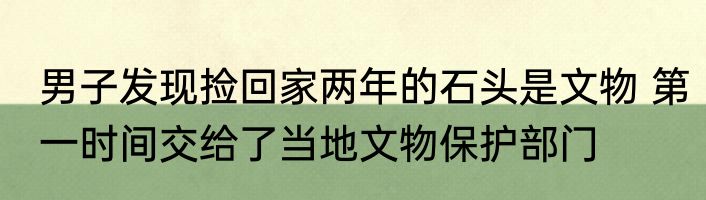 男子发现捡回家两年的石头是文物 第一时间交给了当地文物保护部门